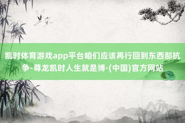 凯时体育游戏app平台咱们应该再行回到东西部抗争-尊龙凯时人生就是博·(中国)官方网站