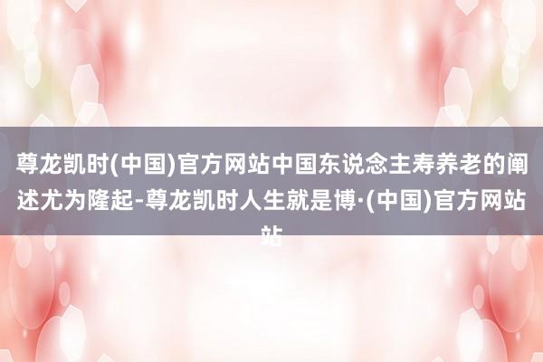 尊龙凯时(中国)官方网站中国东说念主寿养老的阐述尤为隆起-尊龙凯时人生就是博·(中国)官方网站