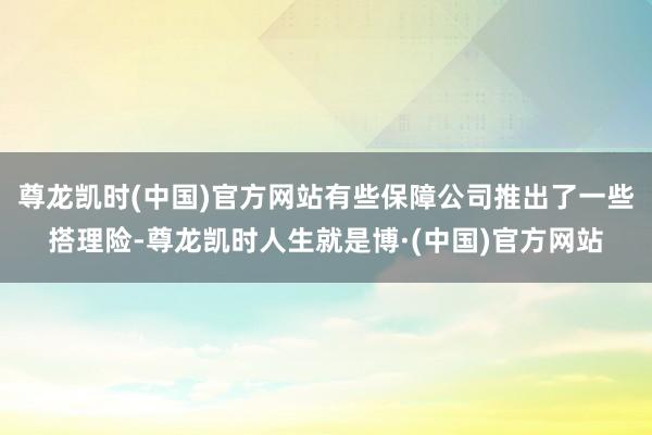 尊龙凯时(中国)官方网站有些保障公司推出了一些搭理险-尊龙凯时人生就是博·(中国)官方网站