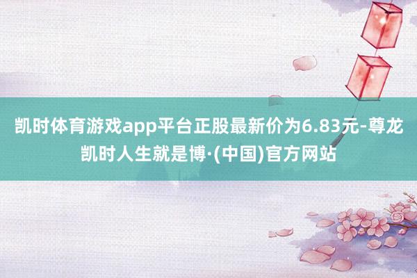凯时体育游戏app平台正股最新价为6.83元-尊龙凯时人生就是博·(中国)官方网站