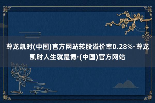 尊龙凯时(中国)官方网站转股溢价率0.28%-尊龙凯时人生就是博·(中国)官方网站