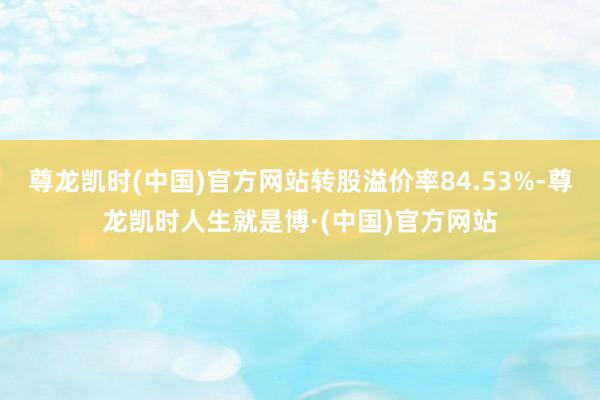 尊龙凯时(中国)官方网站转股溢价率84.53%-尊龙凯时人生就是博·(中国)官方网站