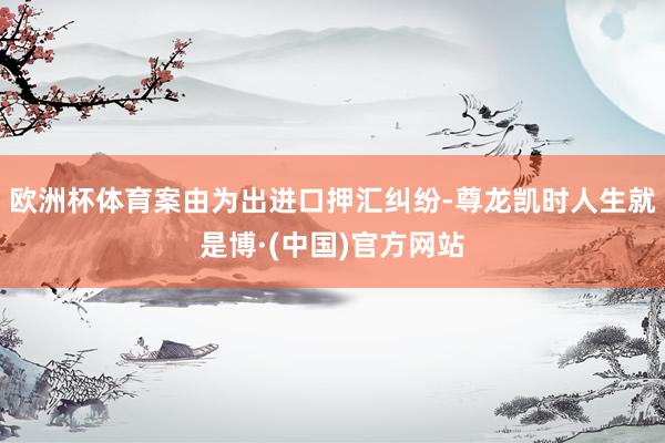 欧洲杯体育案由为出进口押汇纠纷-尊龙凯时人生就是博·(中国)官方网站
