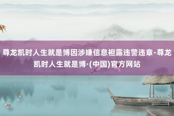 尊龙凯时人生就是博因涉嫌信息袒露违警违章-尊龙凯时人生就是博·(中国)官方网站