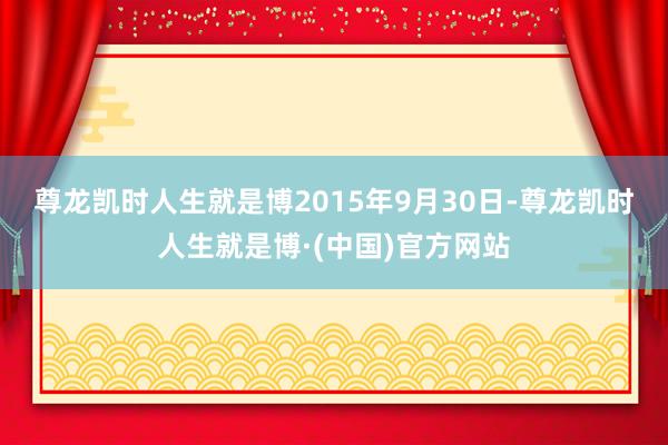 尊龙凯时人生就是博　　2015年9月30日-尊龙凯时人生就是博·(中国)官方网站