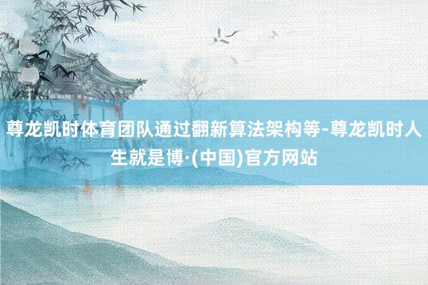 尊龙凯时体育团队通过翻新算法架构等-尊龙凯时人生就是博·(中国)官方网站