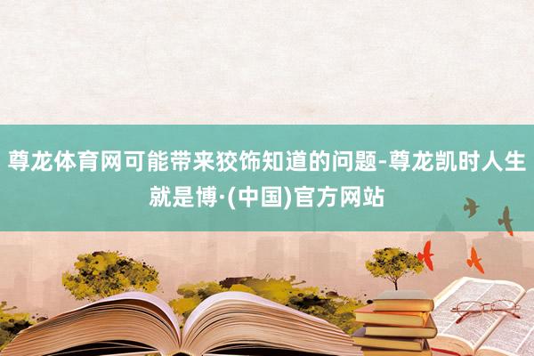 尊龙体育网可能带来狡饰知道的问题-尊龙凯时人生就是博·(中国)官方网站