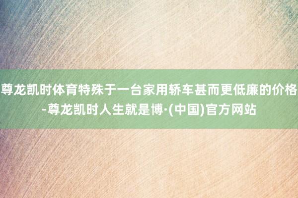尊龙凯时体育特殊于一台家用轿车甚而更低廉的价格-尊龙凯时人生就是博·(中国)官方网站