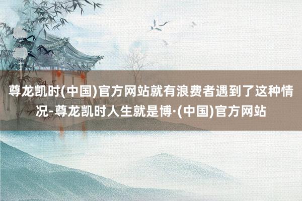 尊龙凯时(中国)官方网站就有浪费者遇到了这种情况-尊龙凯时人生就是博·(中国)官方网站