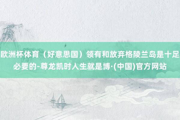 欧洲杯体育（好意思国）领有和放弃格陵兰岛是十足必要的-尊龙凯时人生就是博·(中国)官方网站