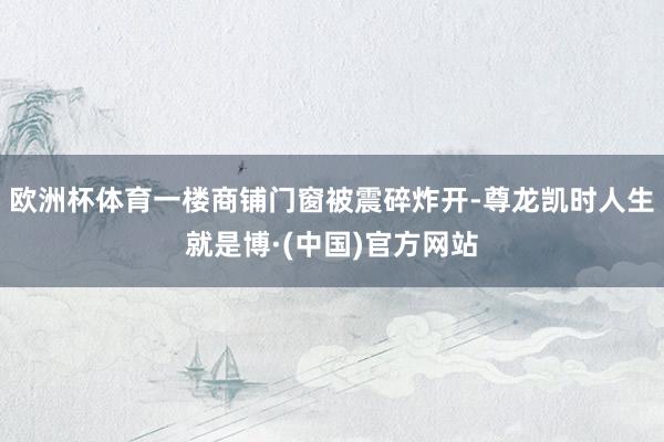 欧洲杯体育一楼商铺门窗被震碎炸开-尊龙凯时人生就是博·(中国)官方网站