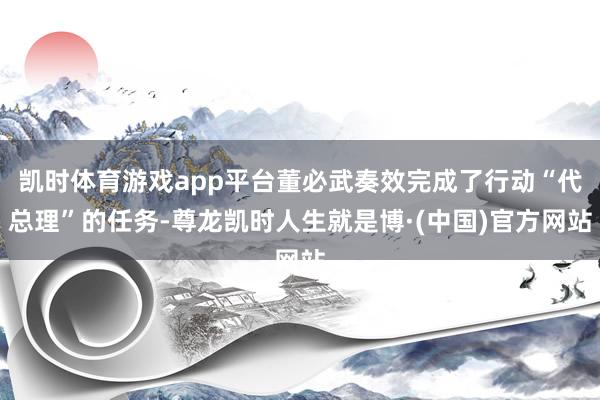 凯时体育游戏app平台董必武奏效完成了行动“代总理”的任务-尊龙凯时人生就是博·(中国)官方网站