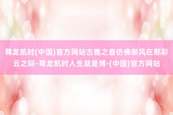 尊龙凯时(中国)官方网站古雅之音仿佛御风在那彩云之际-尊龙凯时人生就是博·(中国)官方网站