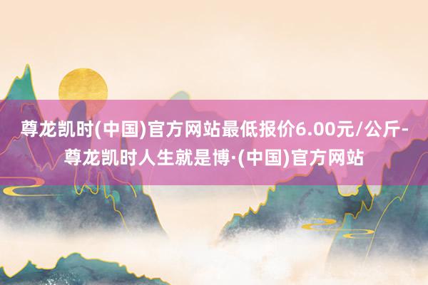 尊龙凯时(中国)官方网站最低报价6.00元/公斤-尊龙凯时人生就是博·(中国)官方网站
