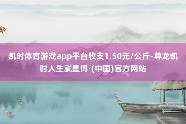 凯时体育游戏app平台收支1.50元/公斤-尊龙凯时人生就是博·(中国)官方网站