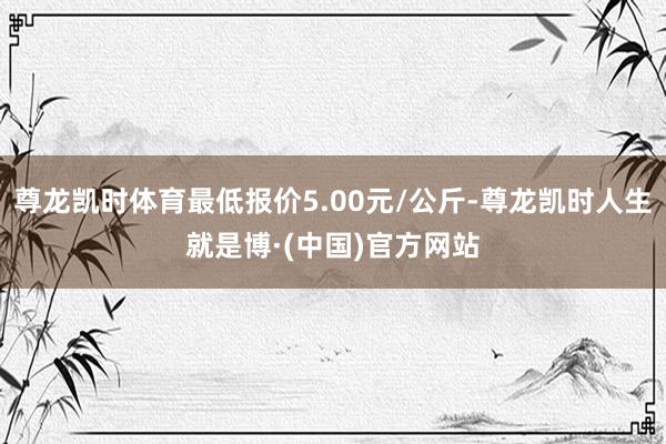 尊龙凯时体育最低报价5.00元/公斤-尊龙凯时人生就是博·(中国)官方网站