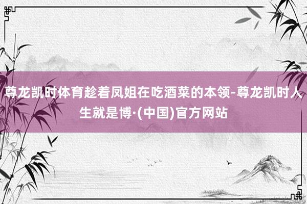 尊龙凯时体育趁着凤姐在吃酒菜的本领-尊龙凯时人生就是博·(中国)官方网站