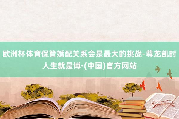 欧洲杯体育保管婚配关系会是最大的挑战-尊龙凯时人生就是博·(中国)官方网站