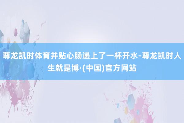 尊龙凯时体育并贴心肠递上了一杯开水-尊龙凯时人生就是博·(中国)官方网站