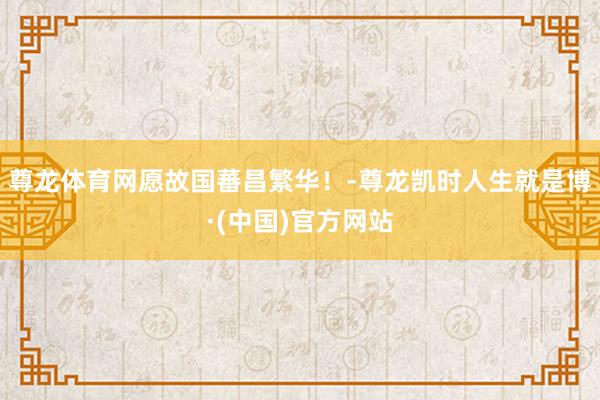 尊龙体育网愿故国蕃昌繁华！-尊龙凯时人生就是博·(中国)官方网站