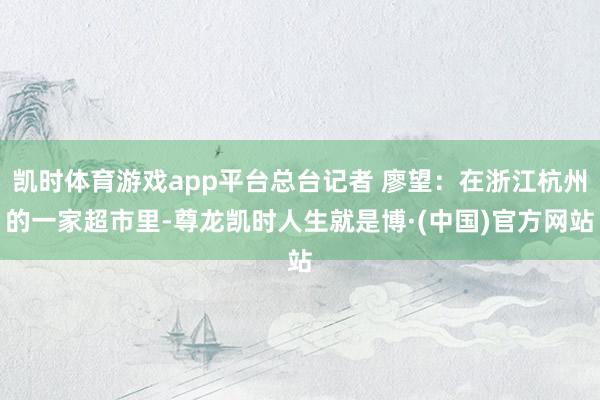 凯时体育游戏app平台总台记者 廖望：在浙江杭州的一家超市里-尊龙凯时人生就是博·(中国)官方网站
