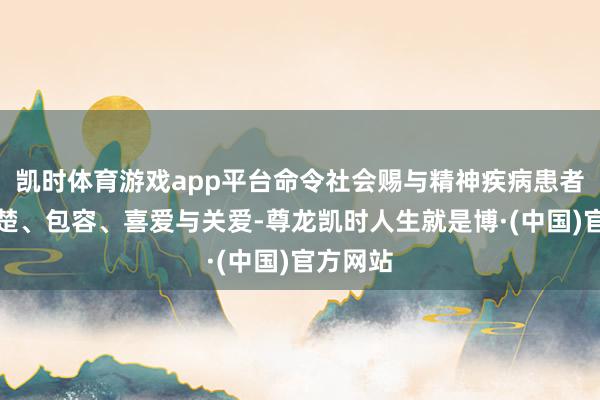 凯时体育游戏app平台命令社会赐与精神疾病患者更多清楚、包容、喜爱与关爱-尊龙凯时人生就是博·(中国)官方网站
