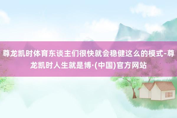 尊龙凯时体育东谈主们很快就会稳健这么的模式-尊龙凯时人生就是博·(中国)官方网站