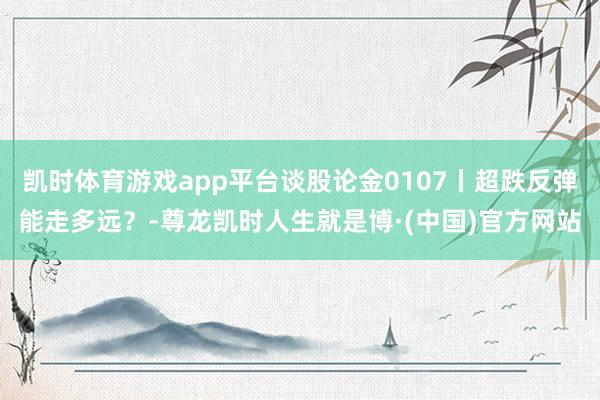 凯时体育游戏app平台谈股论金0107丨超跌反弹能走多远？-尊龙凯时人生就是博·(中国)官方网站