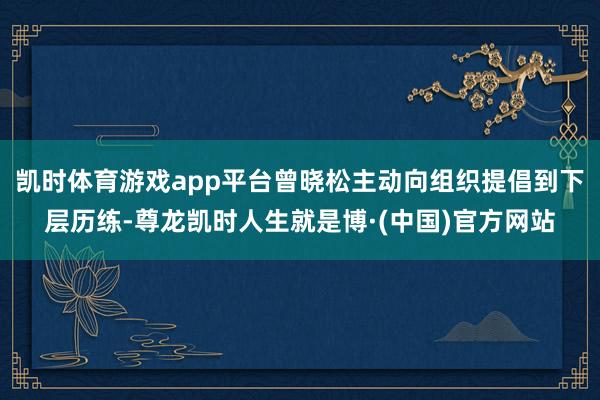 凯时体育游戏app平台曾晓松主动向组织提倡到下层历练-尊龙凯时人生就是博·(中国)官方网站