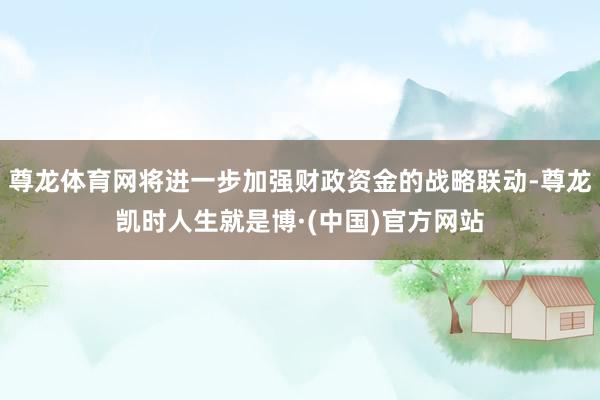 尊龙体育网将进一步加强财政资金的战略联动-尊龙凯时人生就是博·(中国)官方网站