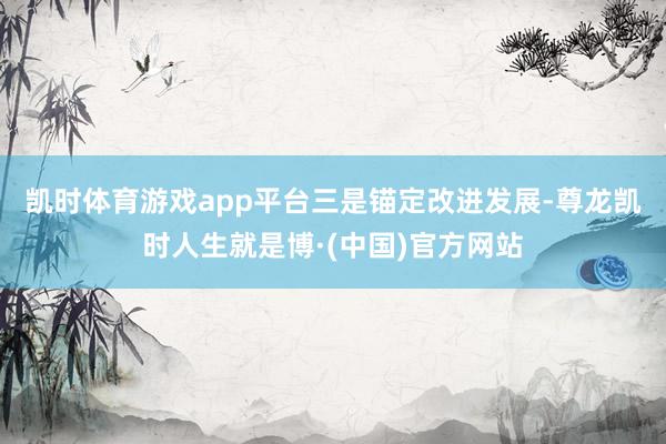 凯时体育游戏app平台　　三是锚定改进发展-尊龙凯时人生就是博·(中国)官方网站