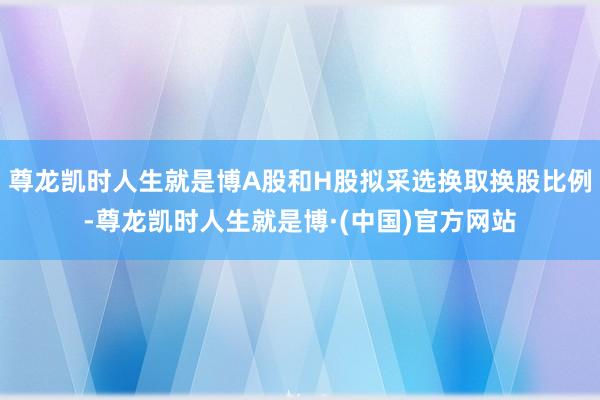 尊龙凯时人生就是博A股和H股拟采选换取换股比例-尊龙凯时人生就是博·(中国)官方网站