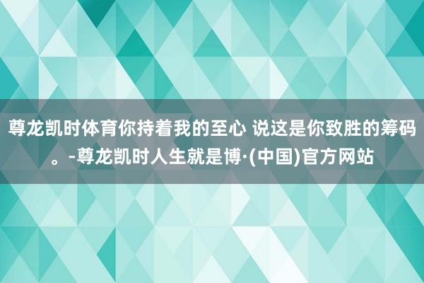 尊龙凯时体育你持着我的至心 说这是你致胜的筹码。-尊龙凯时人生就是博·(中国)官方网站