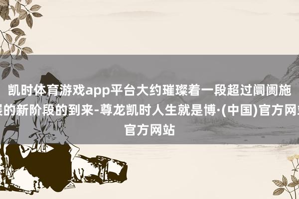 凯时体育游戏app平台大约璀璨着一段超过阛阓施展的新阶段的到来-尊龙凯时人生就是博·(中国)官方网站