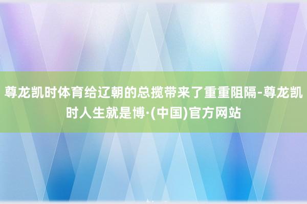 尊龙凯时体育给辽朝的总揽带来了重重阻隔-尊龙凯时人生就是博·(中国)官方网站