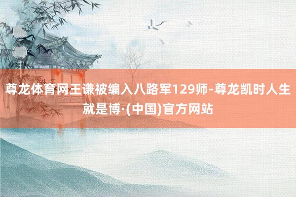 尊龙体育网王谦被编入八路军129师-尊龙凯时人生就是博·(中国)官方网站