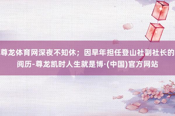 尊龙体育网深夜不知休；因早年担任登山社副社长的阅历-尊龙凯时人生就是博·(中国)官方网站