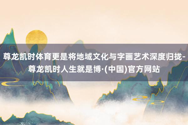 尊龙凯时体育更是将地域文化与字画艺术深度归拢-尊龙凯时人生就是博·(中国)官方网站