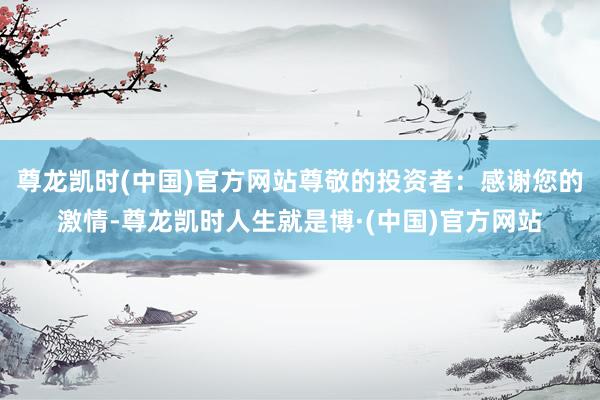 尊龙凯时(中国)官方网站尊敬的投资者：感谢您的激情-尊龙凯时人生就是博·(中国)官方网站