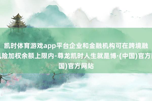 凯时体育游戏app平台企业和金融机构可在跨境融资风险加权余额上限内-尊龙凯时人生就是博·(中国)官方网站