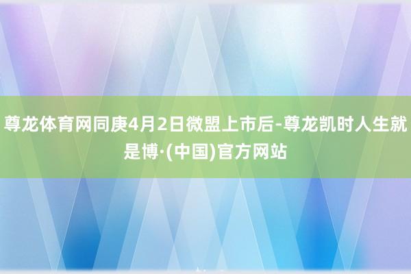 尊龙体育网同庚4月2日微盟上市后-尊龙凯时人生就是博·(中国)官方网站