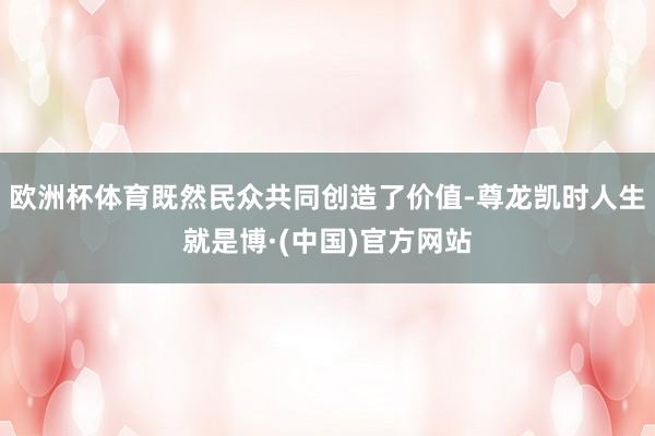 欧洲杯体育既然民众共同创造了价值-尊龙凯时人生就是博·(中国)官方网站