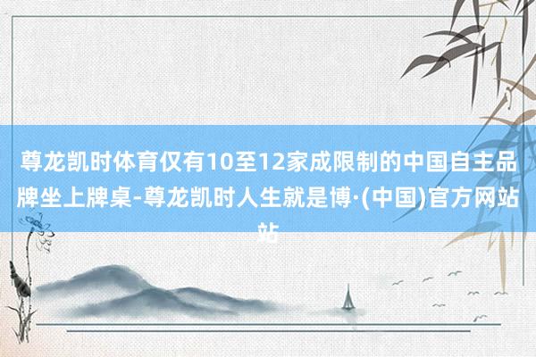 尊龙凯时体育仅有10至12家成限制的中国自主品牌坐上牌桌-尊龙凯时人生就是博·(中国)官方网站