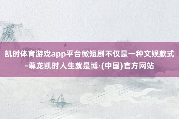 凯时体育游戏app平台微短剧不仅是一种文娱款式-尊龙凯时人生就是博·(中国)官方网站