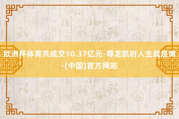 欧洲杯体育共成交10.37亿元-尊龙凯时人生就是博·(中国)官方网站
