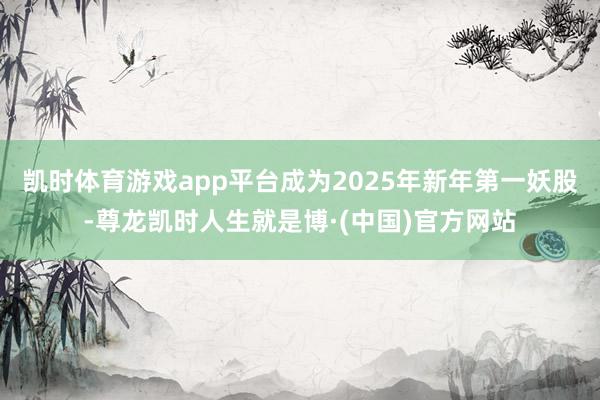 凯时体育游戏app平台成为2025年新年第一妖股-尊龙凯时人生就是博·(中国)官方网站