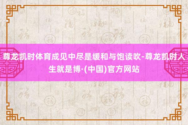 尊龙凯时体育成见中尽是缓和与饱读吹-尊龙凯时人生就是博·(中国)官方网站