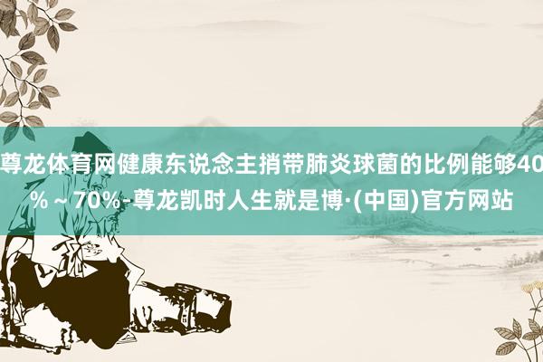 尊龙体育网健康东说念主捎带肺炎球菌的比例能够40%～70%-尊龙凯时人生就是博·(中国)官方网站