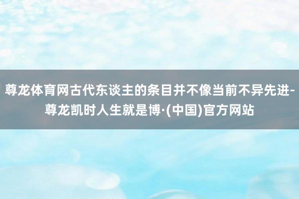 尊龙体育网古代东谈主的条目并不像当前不异先进-尊龙凯时人生就是博·(中国)官方网站