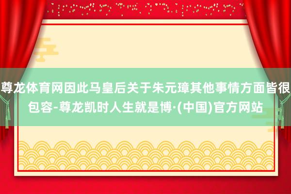 尊龙体育网因此马皇后关于朱元璋其他事情方面皆很包容-尊龙凯时人生就是博·(中国)官方网站